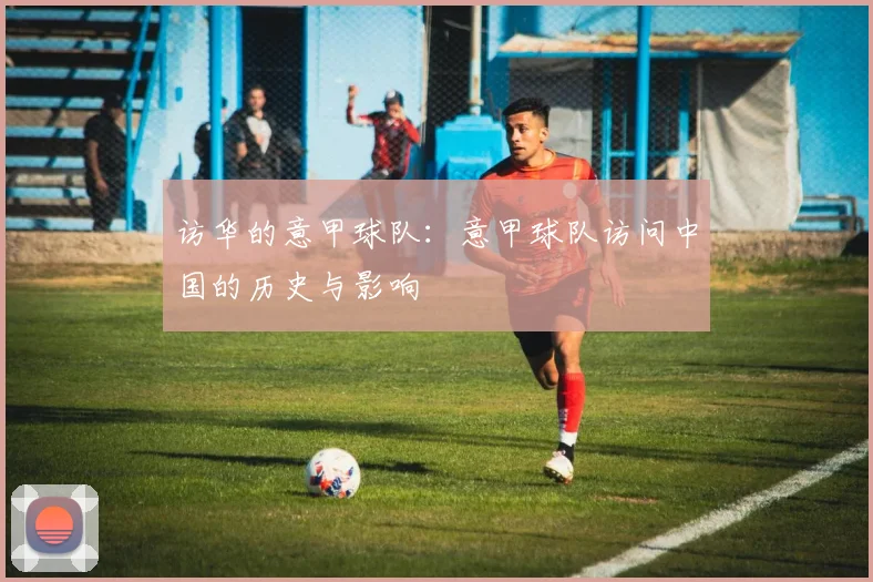 访华的意甲球队：意甲球队访问中国的历史与影响