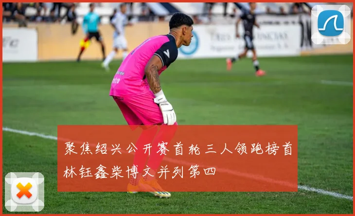 聚焦绍兴公开赛首轮三人领跑榜首林钰鑫柴博文并列第四