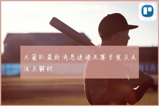 火箭队最新消息速递及赛季重点关注点解析