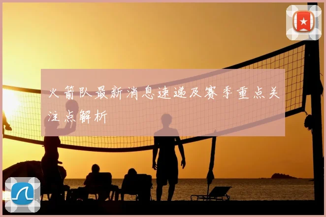 火箭队最新消息速递及赛季重点关注点解析